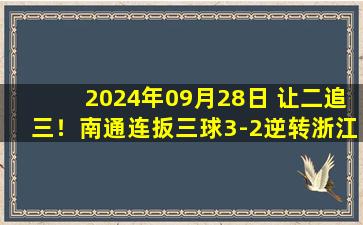 2024年09月28日 让二追三！南通连扳三球3-2逆转浙江 莱昂纳多28秒闪击孙正傲染红